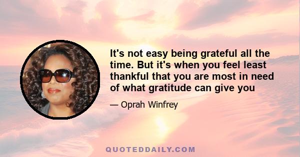 It's not easy being grateful all the time. But it's when you feel least thankful that you are most in need of what gratitude can give you