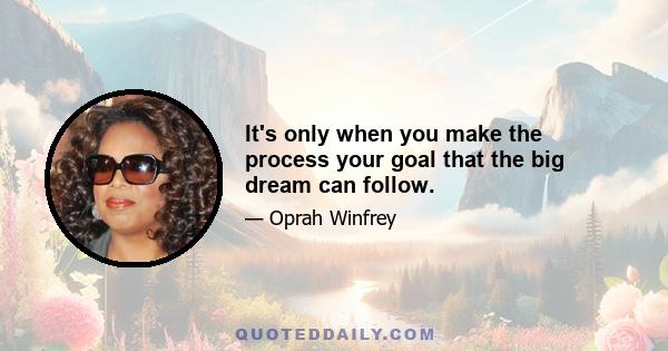 It's only when you make the process your goal that the big dream can follow.