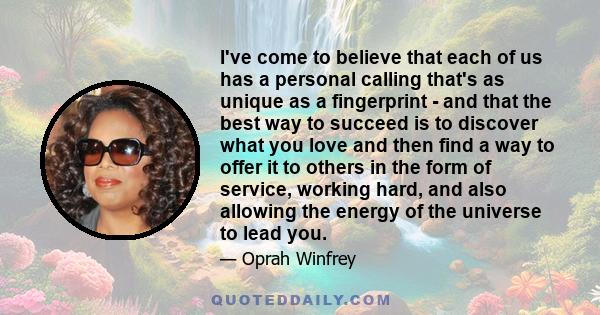 I've come to believe that each of us has a personal calling that's as unique as a fingerprint - and that the best way to succeed is to discover what you love and then find a way to offer it to others in the form of