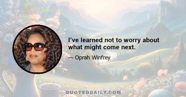 I’ve learned not to worry about what might come next.