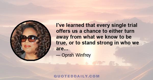 I've learned that every single trial offers us a chance to either turn away from what we know to be true, or to stand strong in who we are...