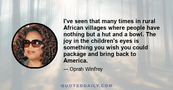 I've seen that many times in rural African villages where people have nothing but a hut and a bowl. The joy in the children's eyes is something you wish you could package and bring back to America.