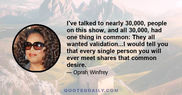 I've talked to nearly 30,000, people on this show, and all 30,000, had one thing in common: They all wanted validation...I would tell you that every single person you will ever meet shares that common desire.