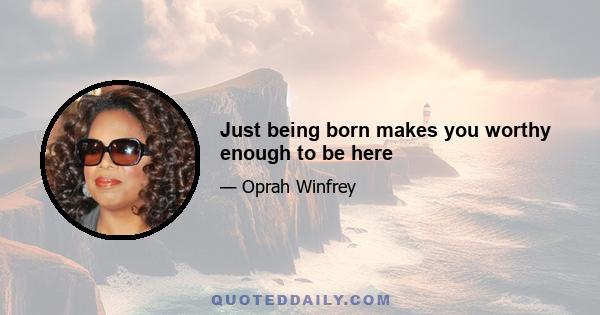 Just being born makes you worthy enough to be here