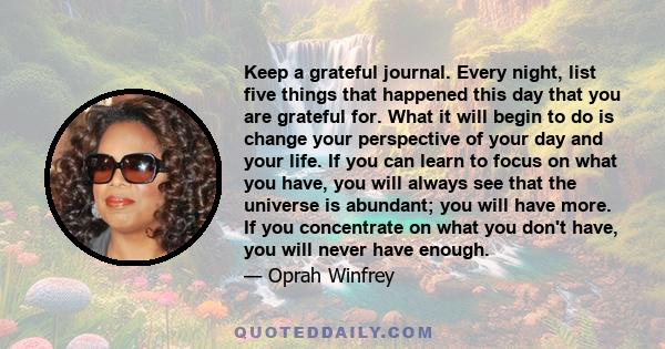 Keep a grateful journal. Every night, list five things that happened this day that you are grateful for. What it will begin to do is change your perspective of your day and your life. If you can learn to focus on what