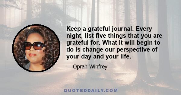 Keep a grateful journal. Every night, list five things that you are grateful for. What it will begin to do is change our perspective of your day and your life.