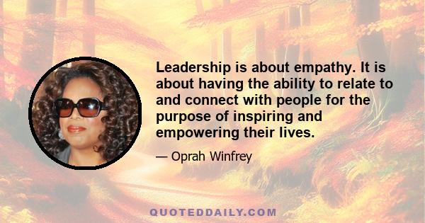 Leadership is about empathy. It is about having the ability to relate to and connect with people for the purpose of inspiring and empowering their lives.