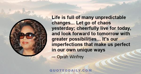 Life is full of many unpredictable changes... Let go of chaos yesterday; cheerfully live for today, and look forward to tomorrow with greater possibilities... It's our imperfections that make us perfect in our own