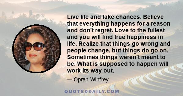 Live life and take chances. Believe that everything happens for a reason and don't regret. Love to the fullest and you will find true happiness in life. Realize that things go wrong and people change, but things do go