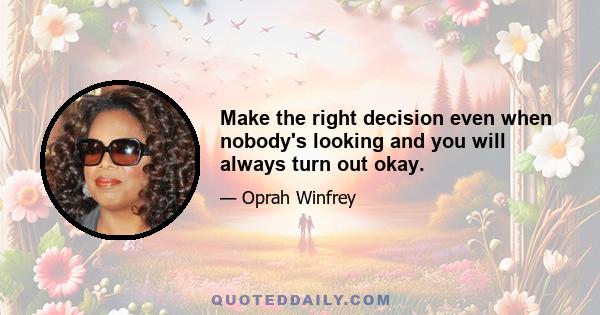 Make the right decision even when nobody's looking and you will always turn out okay.