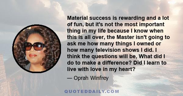 Material success is rewarding and a lot of fun, but it's not the most important thing in my life because I know when this is all over, the Master isn't going to ask me how many things I owned or how many television