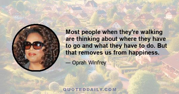 Most people when they're walking are thinking about where they have to go and what they have to do. But that removes us from happiness.