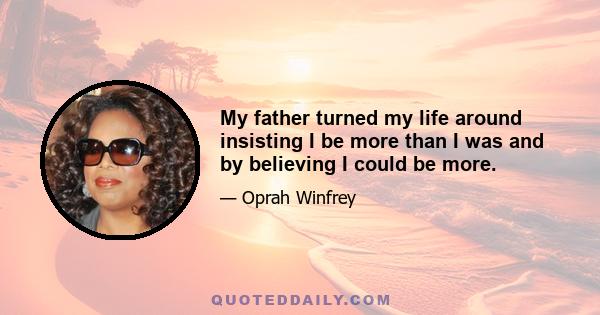 My father turned my life around insisting I be more than I was and by believing I could be more.