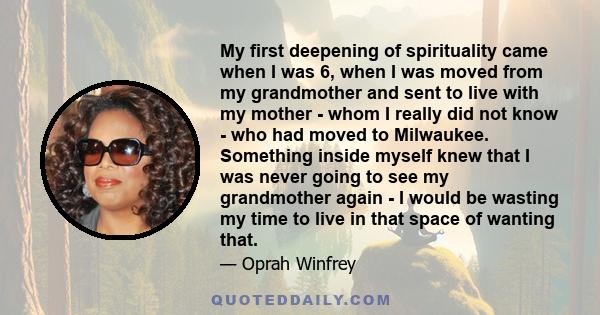 My first deepening of spirituality came when I was 6, when I was moved from my grandmother and sent to live with my mother - whom I really did not know - who had moved to Milwaukee. Something inside myself knew that I