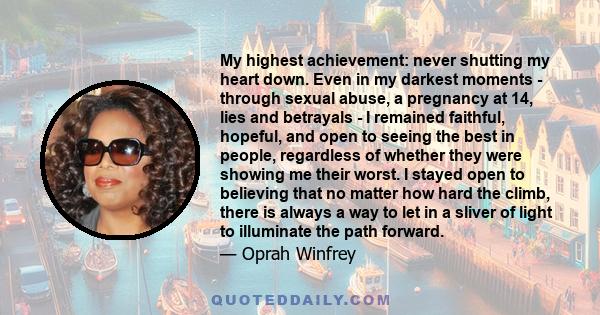 My highest achievement: never shutting my heart down. Even in my darkest moments - through sexual abuse, a pregnancy at 14, lies and betrayals - I remained faithful, hopeful, and open to seeing the best in people,