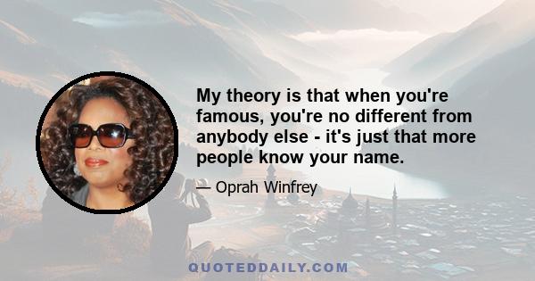 My theory is that when you're famous, you're no different from anybody else - it's just that more people know your name.