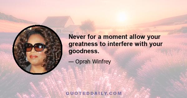 Never for a moment allow your greatness to interfere with your goodness.