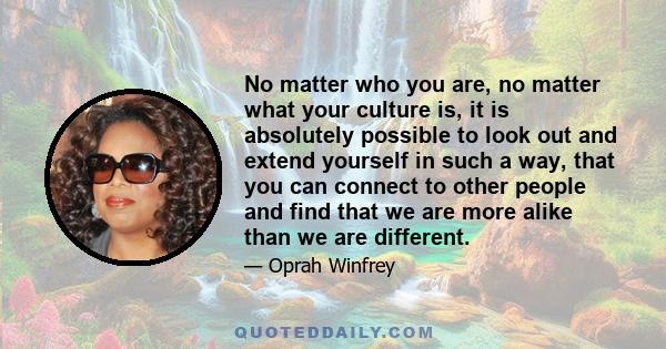 No matter who you are, no matter what your culture is, it is absolutely possible to look out and extend yourself in such a way, that you can connect to other people and find that we are more alike than we are different.