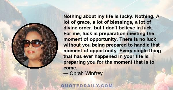 Nothing about my life is lucky. Nothing. A lot of grace, a lot of blessings, a lot of divine order, but I don't believe in luck. For me, luck is preparation meeting the moment of opportunity. There is no luck without