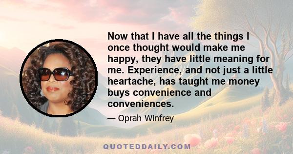 Now that I have all the things I once thought would make me happy, they have little meaning for me. Experience, and not just a little heartache, has taught me money buys convenience and conveniences.