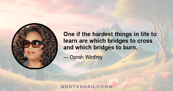 One if the hardest things in life to learn are which bridges to cross and which bridges to burn.