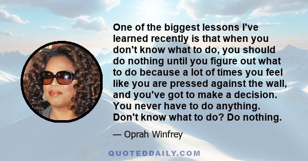 One of the biggest lessons I've learned recently is that when you don't know what to do, you should do nothing until you figure out what to do because a lot of times you feel like you are pressed against the wall, and