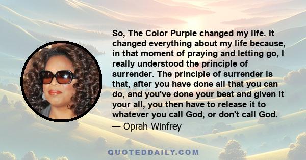 So, The Color Purple changed my life. It changed everything about my life because, in that moment of praying and letting go, I really understood the principle of surrender. The principle of surrender is that, after you