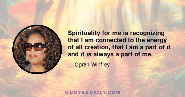 Spirituality for me is recognizing that I am connected to the energy of all creation, that I am a part of it and it is always a part of me.