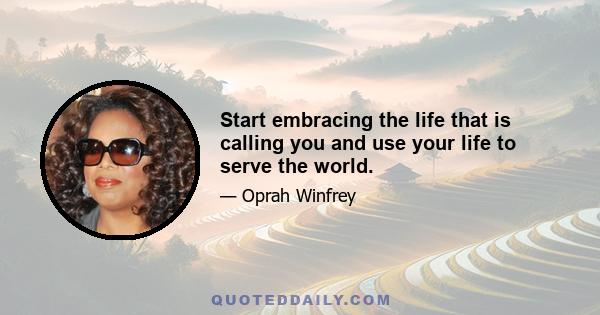 Start embracing the life that is calling you and use your life to serve the world.