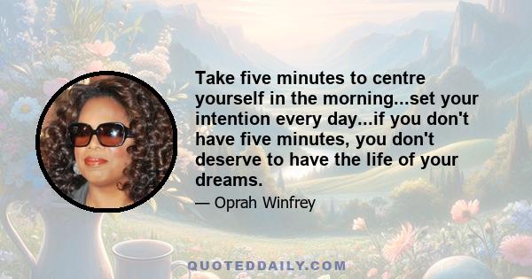 Take five minutes to centre yourself in the morning...set your intention every day...if you don't have five minutes, you don't deserve to have the life of your dreams.