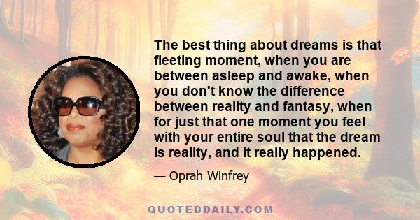 The best thing about dreams is that fleeting moment, when you are between asleep and awake, when you don't know the difference between reality and fantasy, when for just that one moment you feel with your entire soul