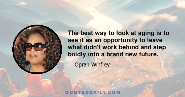 The best way to look at aging is to see it as an opportunity to leave what didn't work behind and step boldly into a brand new future.