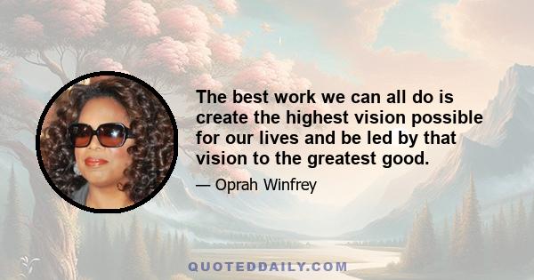 The best work we can all do is create the highest vision possible for our lives and be led by that vision to the greatest good.