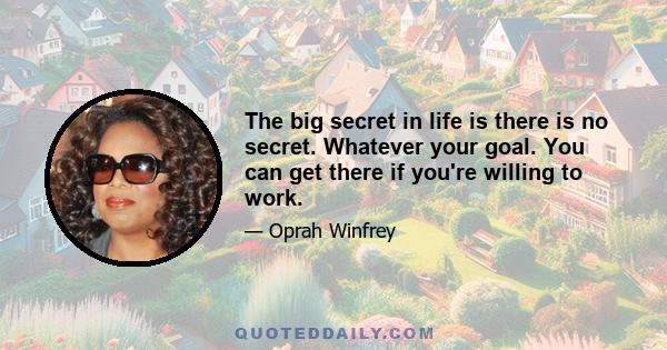 The big secret in life is there is no secret. Whatever your goal. You can get there if you're willing to work.