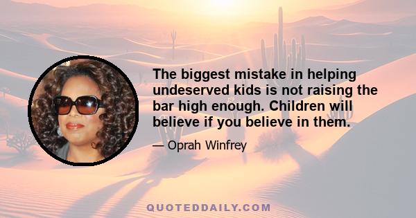 The biggest mistake in helping undeserved kids is not raising the bar high enough. Children will believe if you believe in them.