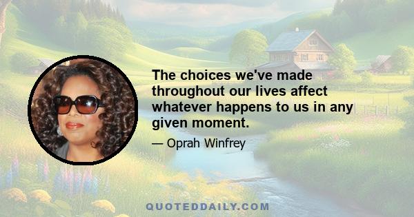 The choices we've made throughout our lives affect whatever happens to us in any given moment.