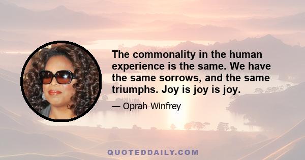 The commonality in the human experience is the same. We have the same sorrows, and the same triumphs. Joy is joy is joy.