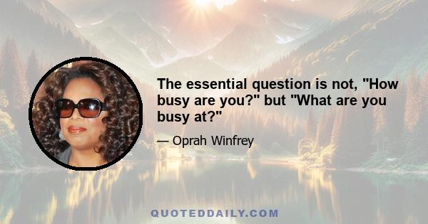 The essential question is not, How busy are you? but What are you busy at?