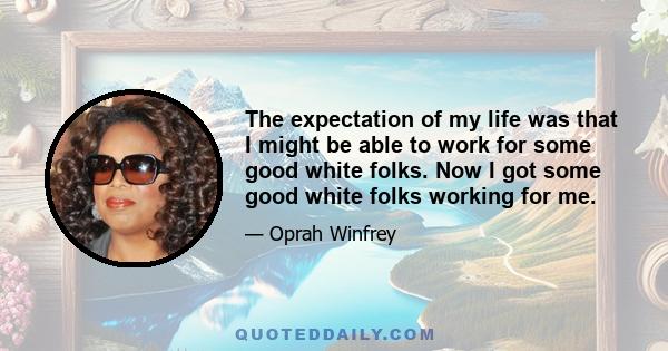 The expectation of my life was that I might be able to work for some good white folks. Now I got some good white folks working for me.