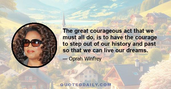 The great courageous act that we must all do, is to have the courage to step out of our history and past so that we can live our dreams.