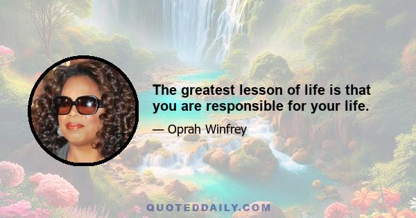 The greatest lesson of life is that you are responsible for your life.