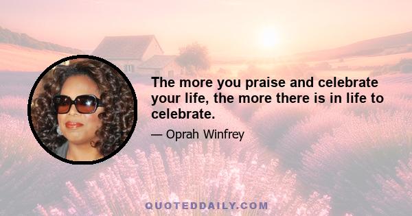 The more you praise and celebrate your life, the more there is in life to celebrate.