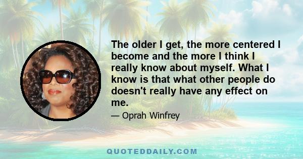 The older I get, the more centered I become and the more I think I really know about myself. What I know is that what other people do doesn't really have any effect on me.