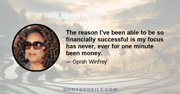 The reason I've been able to be so financially successful is my focus has never, ever for one minute been money.