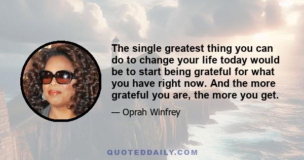 The single greatest thing you can do to change your life today would be to start being grateful for what you have right now. And the more grateful you are, the more you get.