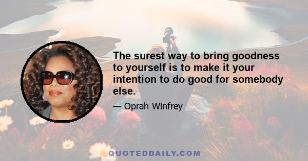 The surest way to bring goodness to yourself is to make it your intention to do good for somebody else.