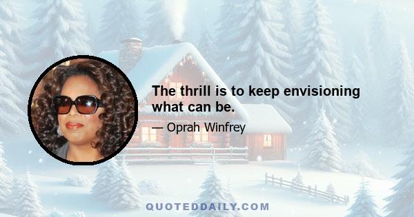 The thrill is to keep envisioning what can be.