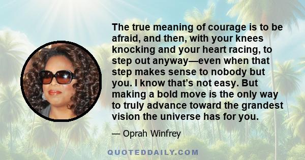 The true meaning of courage is to be afraid, and then, with your knees knocking and your heart racing, to step out anyway—even when that step makes sense to nobody but you. I know that’s not easy. But making a bold move 