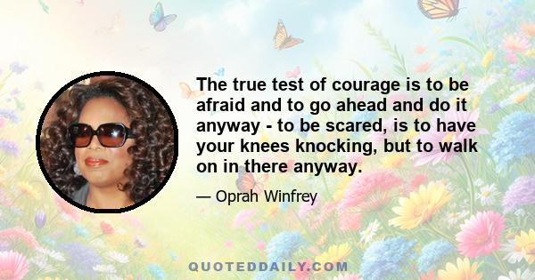 The true test of courage is to be afraid and to go ahead and do it anyway - to be scared, is to have your knees knocking, but to walk on in there anyway.