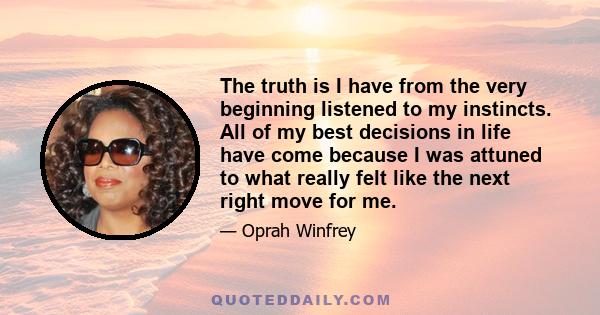 The truth is I have from the very beginning listened to my instincts. All of my best decisions in life have come because I was attuned to what really felt like the next right move for me.